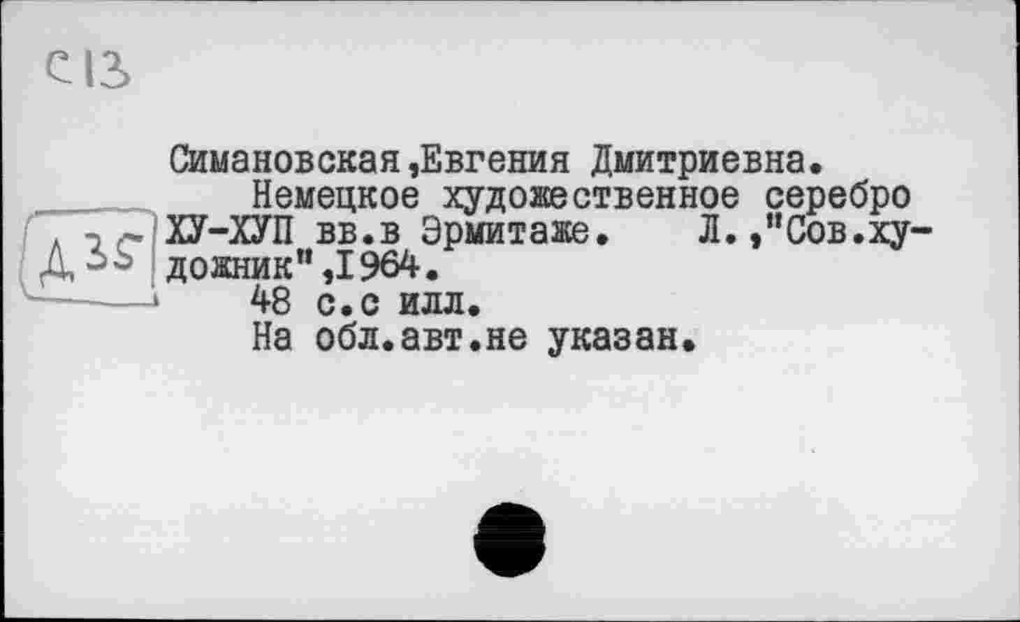 ﻿св
Симановская»Евгения Дмитриевна.
Немецкое художественное серебро л □ ~ ХУ-ХУП вв.в Эрмитаже. Л./Сов.ху-Д^Ь дожник”,1964.
48 с.с илл.
На обл.авт.не указан.